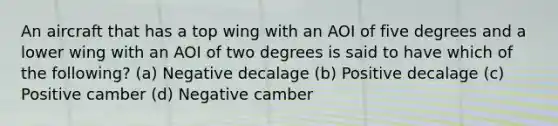 An aircraft that has a top wing with an AOI of five degrees and a lower wing with an AOI of two degrees is said to have which of the following? (a) Negative decalage (b) Positive decalage (c) Positive camber (d) Negative camber