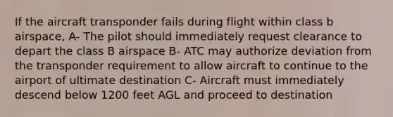 If the aircraft transponder fails during flight within class b airspace, A- The pilot should immediately request clearance to depart the class B airspace B- ATC may authorize deviation from the transponder requirement to allow aircraft to continue to the airport of ultimate destination C- Aircraft must immediately descend below 1200 feet AGL and proceed to destination