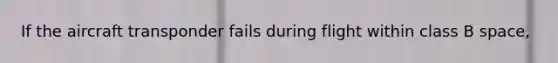If the aircraft transponder fails during flight within class B space,