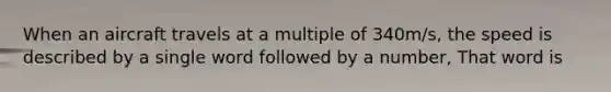 When an aircraft travels at a multiple of 340m/s, the speed is described by a single word followed by a number, That word is