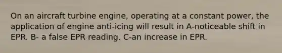 On an aircraft turbine engine, operating at a constant power, the application of engine anti-icing will result in A-noticeable shift in EPR. B- a false EPR reading. C-an increase in EPR.