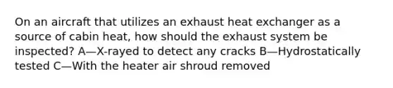 On an aircraft that utilizes an exhaust heat exchanger as a source of cabin heat, how should the exhaust system be inspected? A—X-rayed to detect any cracks B—Hydrostatically tested C—With the heater air shroud removed