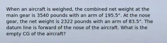 When an aircraft is weighed, the combined net weight at the main gear is 3540 pounds with an arm of 195.5". At the nose gear, the net weight is 2322 pounds with an arm of 83.5". The datum line is forward of the nose of the aircraft. What is the empty CG of the aircraft?