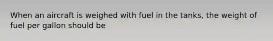 When an aircraft is weighed with fuel in the tanks, the weight of fuel per gallon should be