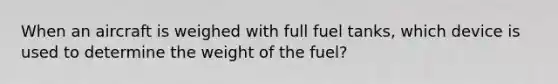 When an aircraft is weighed with full fuel tanks, which device is used to determine the weight of the fuel?