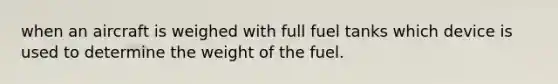 when an aircraft is weighed with full fuel tanks which device is used to determine the weight of the fuel.