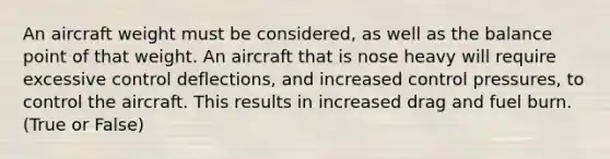 An aircraft weight must be considered, as well as the balance point of that weight. An aircraft that is nose heavy will require excessive control deflections, and increased control pressures, to control the aircraft. This results in increased drag and fuel burn. (True or False)