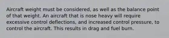 Aircraft weight must be considered, as well as the balance point of that weight. An aircraft that is nose heavy will require excessive control deflections, and increased control pressure, to control the aircraft. This results in drag and fuel burn.