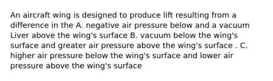 An aircraft wing is designed to produce lift resulting from a difference in the A. negative air pressure below and a vacuum Liver above the wing's surface B. vacuum below the wing's surface and greater air pressure above the wing's surface . C. higher air pressure below the wing's surface and lower air pressure above the wing's surface