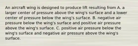 An aircraft wing is designed to produce lift resulting from A. a larger center of pressure above the wing's surface and a lower center of pressure below the wing's surface. B. negative air pressure below the wing's surface and positive air pressure above the wing's surface. C. positive air pressure below the wing's surface and negative air pressure above the wing's surface.