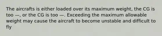 The aircrafts is either loaded over its maximum weight, the CG is too —, or the CG is too —. Exceeding the maximum allowable weight may cause the aircraft to become unstable and difficult to fly