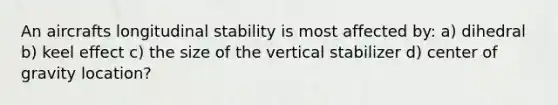 An aircrafts longitudinal stability is most affected by: a) dihedral b) keel effect c) the size of the vertical stabilizer d) center of gravity location?