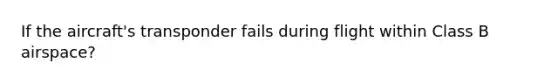 If the aircraft's transponder fails during flight within Class B airspace?