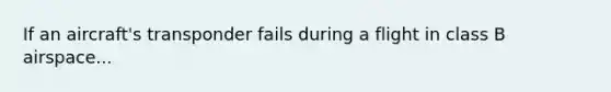 If an aircraft's transponder fails during a flight in class B airspace...