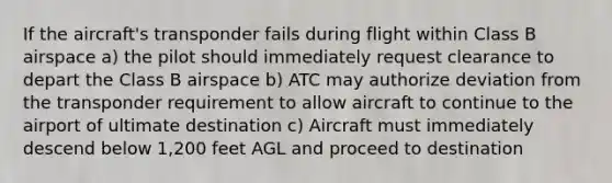 If the aircraft's transponder fails during flight within Class B airspace a) the pilot should immediately request clearance to depart the Class B airspace b) ATC may authorize deviation from the transponder requirement to allow aircraft to continue to the airport of ultimate destination c) Aircraft must immediately descend below 1,200 feet AGL and proceed to destination