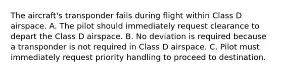 The aircraft's transponder fails during flight within Class D airspace. A. The pilot should immediately request clearance to depart the Class D airspace. B. No deviation is required because a transponder is not required in Class D airspace. C. Pilot must immediately request priority handling to proceed to destination.