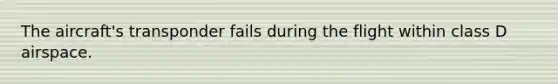 The aircraft's transponder fails during the flight within class D airspace.