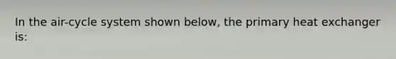 In the air-cycle system shown below, the primary heat exchanger is: