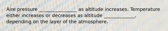 Aire pressure ________________ as altitude increases. Temperature either increases or decreases as altitude _____________, depending on the layer of the atmosphere.