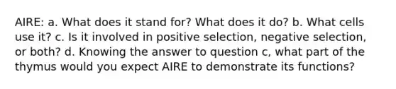 AIRE: a. What does it stand for? What does it do? b. What cells use it? c. Is it involved in positive selection, negative selection, or both? d. Knowing the answer to question c, what part of the thymus would you expect AIRE to demonstrate its functions?