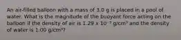 An air-filled balloon with a mass of 3.0 g is placed in a pool of water. What is the magnitude of the buoyant force acting on the balloon if the density of air is 1.29 x 10⁻³ g/cm³ and the density of water is 1.00 g/cm³?