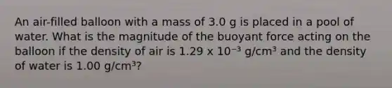 An air-filled balloon with a mass of 3.0 g is placed in a pool of water. What is the magnitude of the buoyant force acting on the balloon if the density of air is 1.29 x 10⁻³ g/cm³ and the density of water is 1.00 g/cm³?