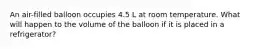 An air-filled balloon occupies 4.5 L at room temperature. What will happen to the volume of the balloon if it is placed in a refrigerator?