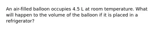 An air-filled balloon occupies 4.5 L at room temperature. What will happen to the volume of the balloon if it is placed in a refrigerator?