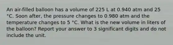 An air-filled balloon has a volume of 225 L at 0.940 atm and 25 °C. Soon after, the pressure changes to 0.980 atm and the temperature changes to 5 °C. What is the new volume in liters of the balloon? Report your answer to 3 <a href='https://www.questionai.com/knowledge/kXAOaYTa32-significant-digits' class='anchor-knowledge'>significant digits</a> and do not include the unit.