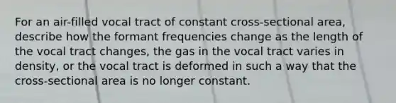 For an air-filled vocal tract of constant cross-sectional area, describe how the formant frequencies change as the length of the vocal tract changes, the gas in the vocal tract varies in density, or the vocal tract is deformed in such a way that the cross-sectional area is no longer constant.