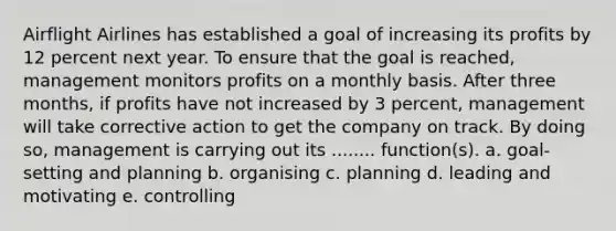 Airflight Airlines has established a goal of increasing its profits by 12 percent next year. To ensure that the goal is reached, management monitors profits on a monthly basis. After three months, if profits have not increased by 3 percent, management will take corrective action to get the company on track. By doing so, management is carrying out its ........ function(s). a. goal-setting and planning b. organising c. planning d. leading and motivating e. controlling