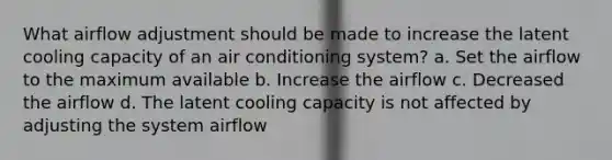 What airflow adjustment should be made to increase the latent cooling capacity of an air conditioning system? a. Set the airflow to the maximum available b. Increase the airflow c. Decreased the airflow d. The latent cooling capacity is not affected by adjusting the system airflow