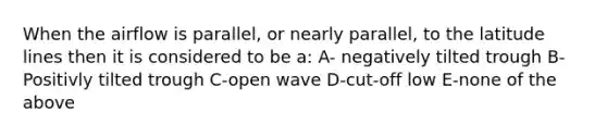 When the airflow is parallel, or nearly parallel, to the latitude lines then it is considered to be a: A- negatively tilted trough B- Positivly tilted trough C-open wave D-cut-off low E-none of the above