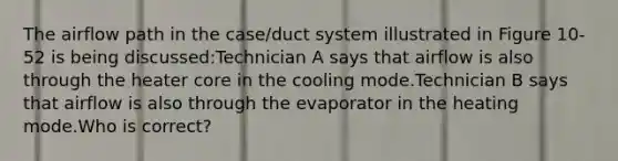 The airflow path in the case/duct system illustrated in Figure 10-52 is being discussed:Technician A says that airflow is also through the heater core in the cooling mode.Technician B says that airflow is also through the evaporator in the heating mode.Who is correct?