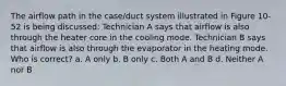 The airflow path in the case/duct system illustrated in Figure 10-52 is being discussed: Technician A says that airflow is also through the heater core in the cooling mode. Technician B says that airflow is also through the evaporator in the heating mode. Who is correct? a. A only b. B only c. Both A and B d. Neither A nor B