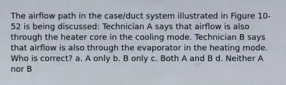 The airflow path in the case/duct system illustrated in Figure 10-52 is being discussed: Technician A says that airflow is also through the heater core in the cooling mode. Technician B says that airflow is also through the evaporator in the heating mode. Who is correct? a. A only b. B only c. Both A and B d. Neither A nor B