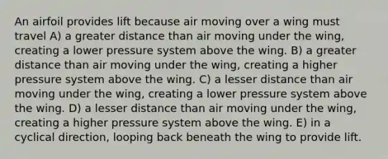 An airfoil provides lift because air moving over a wing must travel A) a greater distance than air moving under the wing, creating a lower pressure system above the wing. B) a greater distance than air moving under the wing, creating a higher pressure system above the wing. C) a lesser distance than air moving under the wing, creating a lower pressure system above the wing. D) a lesser distance than air moving under the wing, creating a higher pressure system above the wing. E) in a cyclical direction, looping back beneath the wing to provide lift.