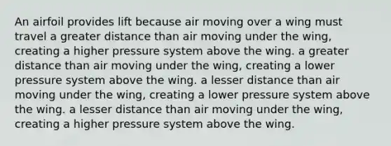 An airfoil provides lift because air moving over a wing must travel a greater distance than air moving under the wing, creating a higher pressure system above the wing. a greater distance than air moving under the wing, creating a lower pressure system above the wing. a lesser distance than air moving under the wing, creating a lower pressure system above the wing. a lesser distance than air moving under the wing, creating a higher pressure system above the wing.