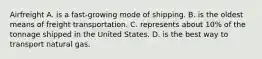 Airfreight A. is a​ fast-growing mode of shipping. B. is the oldest means of freight transportation. C. represents about​ 10% of the tonnage shipped in the United States. D. is the best way to transport natural gas.