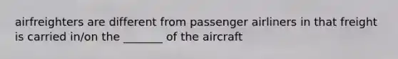 airfreighters are different from passenger airliners in that freight is carried in/on the _______ of the aircraft