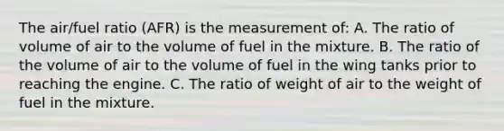 The air/fuel ratio (AFR) is the measurement of: A. The ratio of volume of air to the volume of fuel in the mixture. B. The ratio of the volume of air to the volume of fuel in the wing tanks prior to reaching the engine. C. The ratio of weight of air to the weight of fuel in the mixture.