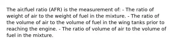 The air/fuel ratio (AFR) is the measurement of: - The ratio of weight of air to the weight of fuel in the mixture. - The ratio of the volume of air to the volume of fuel in the wing tanks prior to reaching the engine. - The ratio of volume of air to the volume of fuel in the mixture.