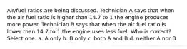 Air/fuel ratios are being discussed. Technician A says that when the air fuel ratio is higher than 14.7 to 1 the engine produces more power. Technician B says that when the air fuel ratio is lower than 14.7 to 1 the engine uses less fuel. Who is correct? Select one: a. A only b. B only c. both A and B d. neither A nor B