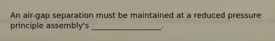An air-gap separation must be maintained at a reduced pressure principle assembly's __________________.