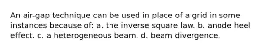 An air-gap technique can be used in place of a grid in some instances because of: a. the inverse square law. b. anode heel effect. c. a heterogeneous beam. d. beam divergence.