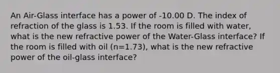 An Air-Glass interface has a power of -10.00 D. The index of refraction of the glass is 1.53. If the room is filled with water, what is the new refractive power of the Water-Glass interface? If the room is filled with oil (n=1.73), what is the new refractive power of the oil-glass interface?