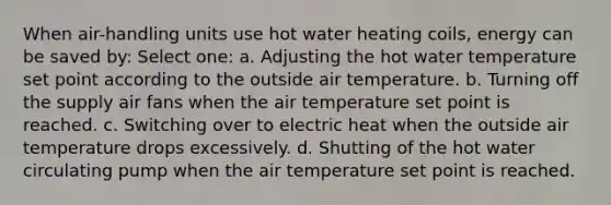 When air-handling units use hot water heating coils, energy can be saved by: Select one: a. Adjusting the hot water temperature set point according to the outside air temperature. b. Turning off the supply air fans when the air temperature set point is reached. c. Switching over to electric heat when the outside air temperature drops excessively. d. Shutting of the hot water circulating pump when the air temperature set point is reached.