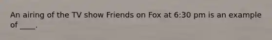 An airing of the TV show Friends on Fox at 6:30 pm is an example of ____.