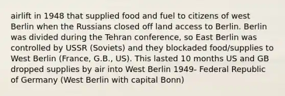 airlift in 1948 that supplied food and fuel to citizens of west Berlin when the Russians closed off land access to Berlin. Berlin was divided during the Tehran conference, so East Berlin was controlled by USSR (Soviets) and they blockaded food/supplies to West Berlin (France, G.B., US). This lasted 10 months US and GB dropped supplies by air into West Berlin 1949- Federal Republic of Germany (West Berlin with capital Bonn)