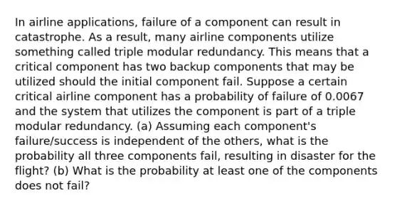 In airline​ applications, failure of a component can result in catastrophe. As a​ result, many airline components utilize something called triple modular redundancy. This means that a critical component has two backup components that may be utilized should the initial component fail. Suppose a certain critical airline component has a probability of failure of 0.0067 and the system that utilizes the component is part of a triple modular redundancy. (a) Assuming each​ component's failure/success is independent of the​ others, what is the probability all three components​ fail, resulting in disaster for the​ flight? ​(b) What is the probability at least one of the components does not​ fail?